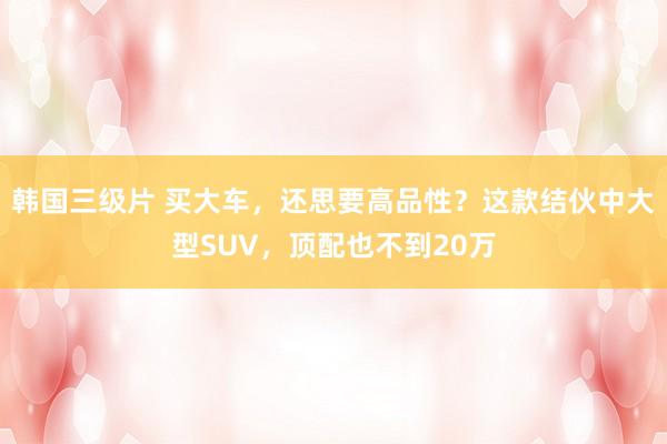 韩国三级片 买大车，还思要高品性？这款结伙中大型SUV，顶配也不到20万