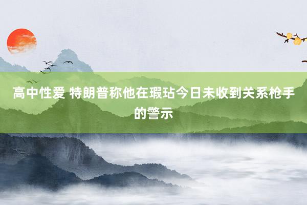 高中性爱 特朗普称他在瑕玷今日未收到关系枪手的警示