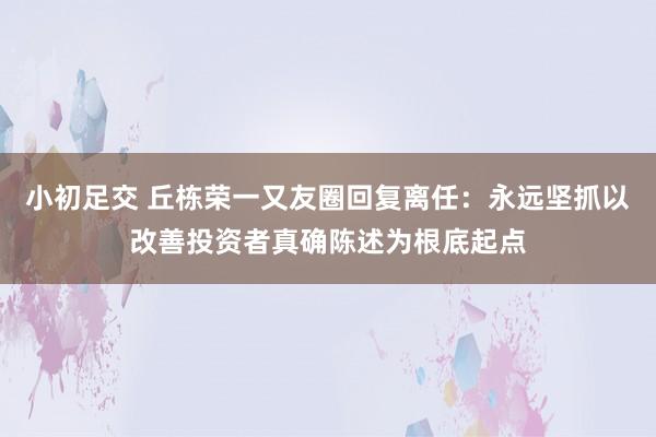 小初足交 丘栋荣一又友圈回复离任：永远坚抓以改善投资者真确陈述为根底起点