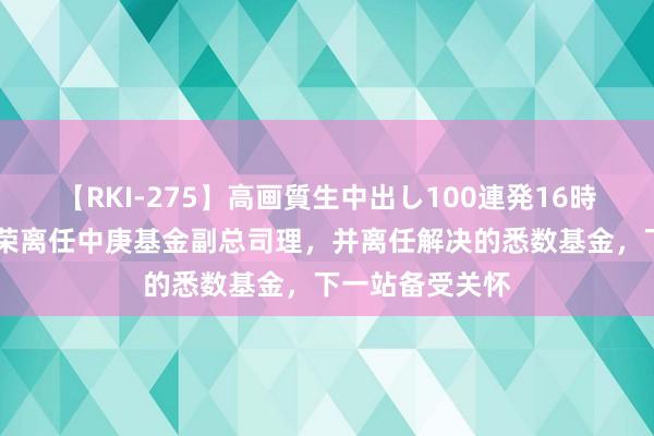 【RKI-275】高画質生中出し100連発16時間 定了！丘栋荣离任中庚基金副总司理，并离任解决的悉数基金，下一站备受关怀