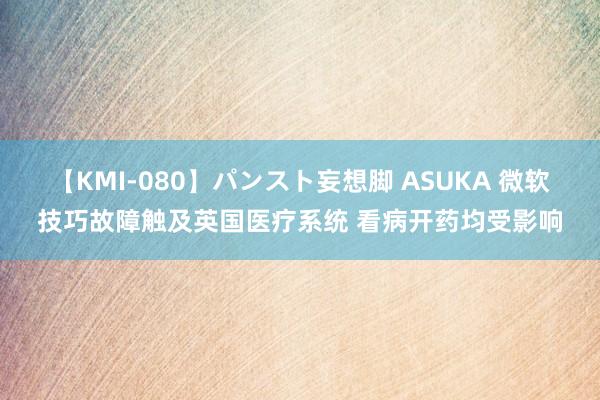 【KMI-080】パンスト妄想脚 ASUKA 微软技巧故障触及英国医疗系统 看病开药均受影响