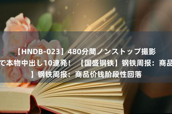 【HNDB-023】480分間ノンストップ撮影 ノーカット編集で本物中出し10連発！ 【国盛钢铁】钢铁周报：商品价钱阶段性回落