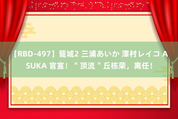 【RBD-497】籠城2 三浦あいか 澤村レイコ ASUKA 官宣！＂顶流＂丘栋荣，离任！