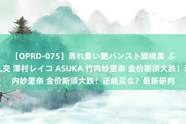 【OPRD-075】蒸れ臭い艶パンスト脚線美 ぶっかけゴックン大乱交 澤村レイコ ASUKA 竹内紗里奈 金价斯须大跌！还能买么？最新研判