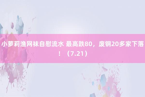 小萝莉渔网袜自慰流水 最高跌80，废钢20多家下落！（7.21）