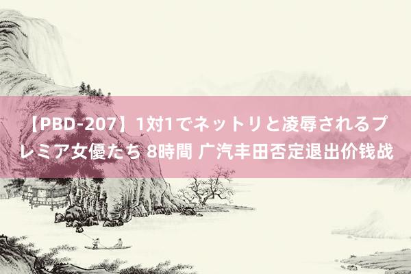 【PBD-207】1対1でネットリと凌辱されるプレミア女優たち 8時間 广汽丰田否定退出价钱战