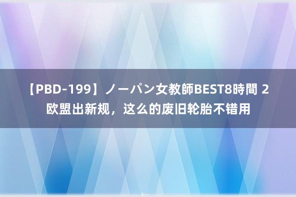 【PBD-199】ノーパン女教師BEST8時間 2 欧盟出新规，这么的废旧轮胎不错用