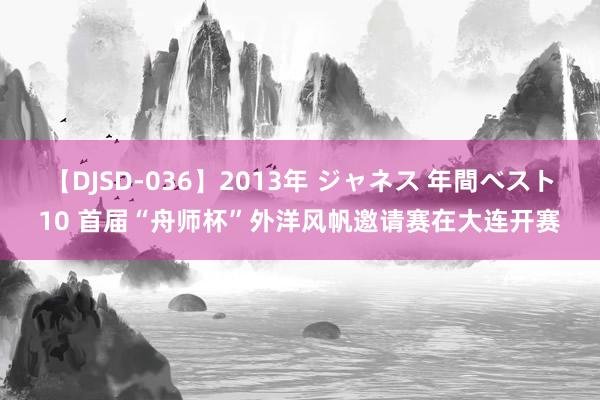 【DJSD-036】2013年 ジャネス 年間ベスト10 首届“舟师杯”外洋风帆邀请赛在大连开赛