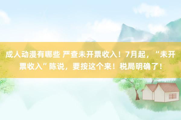 成人动漫有哪些 严查未开票收入！7月起，“未开票收入”陈说，要按这个来！税局明确了！