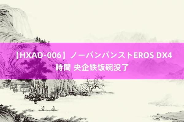 【HXAO-006】ノーパンパンストEROS DX4時間 央企铁饭碗没了