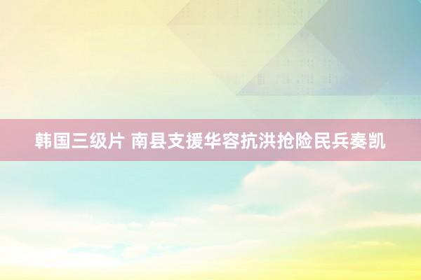 韩国三级片 南县支援华容抗洪抢险民兵奏凯