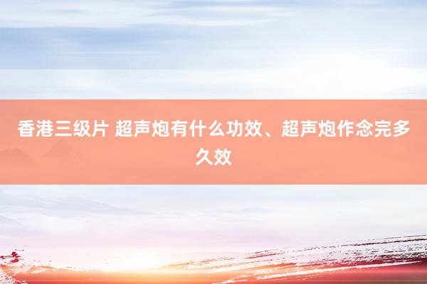 香港三级片 超声炮有什么功效、超声炮作念完多久效