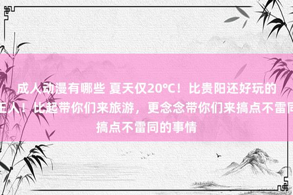 成人动漫有哪些 夏天仅20℃！比贵阳还好玩的中国凉王人！比起带你们来旅游，更念念带你们来搞点不雷同的事情