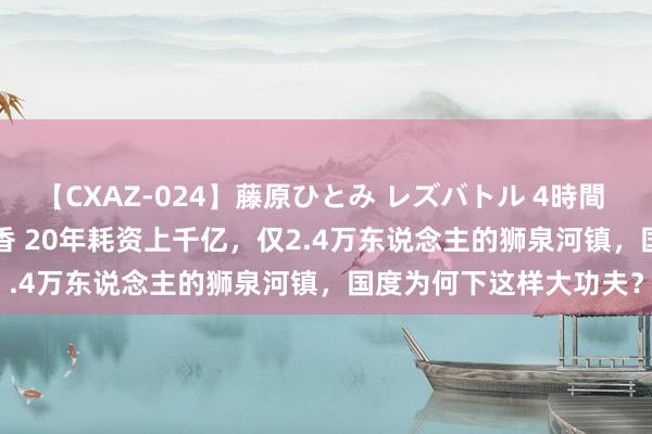 【CXAZ-024】藤原ひとみ レズバトル 4時間 feat.愛原さえ 早瀬和香 20年耗资上千亿，仅2.4万东说念主的狮泉河镇，国度为何下这样大功夫？