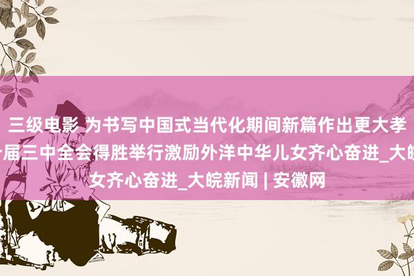 三级电影 为书写中国式当代化期间新篇作出更大孝敬——党的二十届三中全会得胜举行激励外洋中华儿女齐心奋进_大皖新闻 | 安徽网