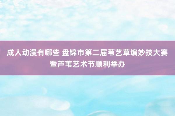 成人动漫有哪些 盘锦市第二届苇艺草编妙技大赛暨芦苇艺术节顺利举办