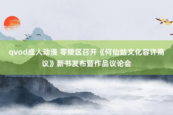 qvod成人动漫 零陵区召开《何仙姑文化容许商议》新书发布暨作品议论会