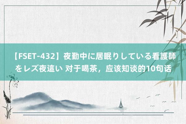 【FSET-432】夜勤中に居眠りしている看護師をレズ夜這い 对于喝茶，应该知谈的10句话