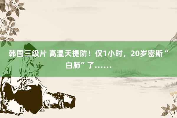 韩国三级片 高温天提防！仅1小时，20岁密斯“白肺”了……