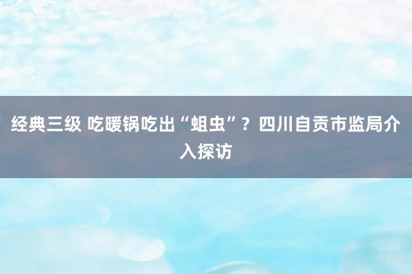 经典三级 吃暖锅吃出“蛆虫”？四川自贡市监局介入探访