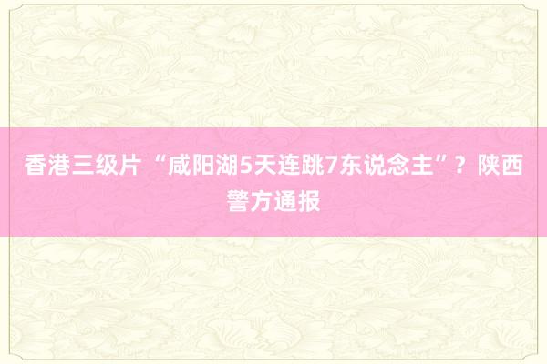香港三级片 “咸阳湖5天连跳7东说念主”？陕西警方通报
