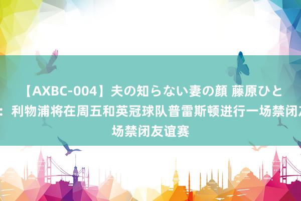 【AXBC-004】夫の知らない妻の顔 藤原ひとみ TA：利物浦将在周五和英冠球队普雷斯顿进行一场禁闭友谊赛