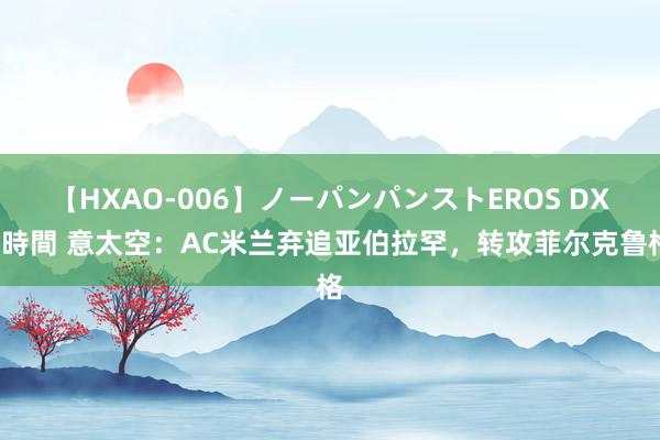 【HXAO-006】ノーパンパンストEROS DX4時間 意太空：AC米兰弃追亚伯拉罕，转攻菲尔克鲁格