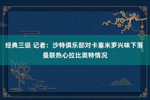 经典三级 记者：沙特俱乐部对卡塞米罗兴味下落 曼联热心拉比奥特情况