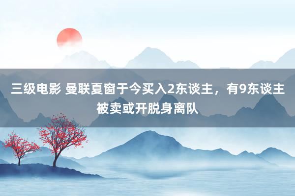 三级电影 曼联夏窗于今买入2东谈主，有9东谈主被卖或开脱身离队