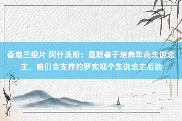 香港三级片 阿什沃斯：曼联善于培养年青东说念主，咱们会支撑约罗实现个东说念主后劲