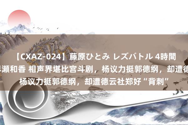 【CXAZ-024】藤原ひとみ レズバトル 4時間 feat.愛原さえ 早瀬和香 相声界堪比宫斗剧，杨议力挺郭德纲，却遭德云社郑好“背刺”