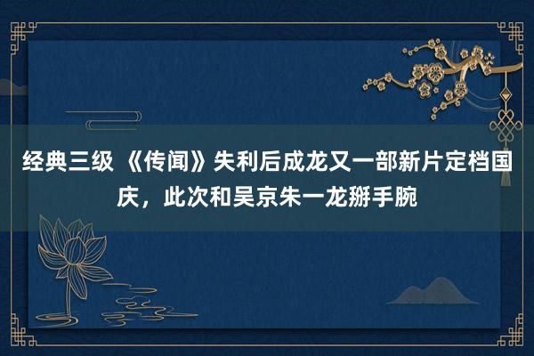 经典三级 《传闻》失利后成龙又一部新片定档国庆，此次和吴京朱一龙掰手腕