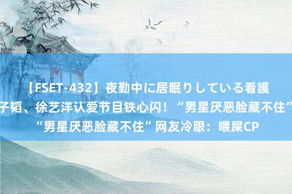 【FSET-432】夜勤中に居眠りしている看護師をレズ夜這い 黄子韬、徐艺洋认爱节目铁心闪！“男星厌恶脸藏不住”网友冷眼：喂屎CP