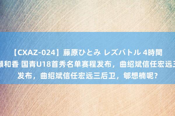 【CXAZ-024】藤原ひとみ レズバトル 4時間 feat.愛原さえ 早瀬和香 国青U18首秀名单赛程发布，曲绍斌信任宏远三后卫，郇想楠呢？