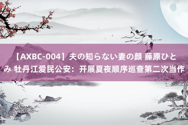 【AXBC-004】夫の知らない妻の顔 藤原ひとみ 牡丹江爱民公安：开展夏夜顺序巡查第二次当作