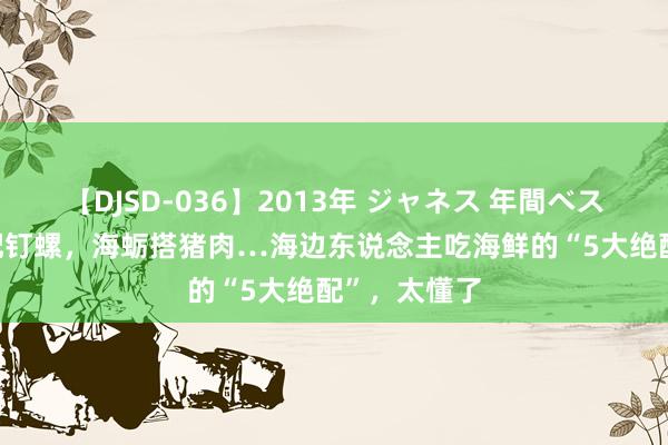 【DJSD-036】2013年 ジャネス 年間ベスト10 酸笋配钉螺，海蛎搭猪肉…海边东说念主吃海鲜的“5大绝配”，太懂了