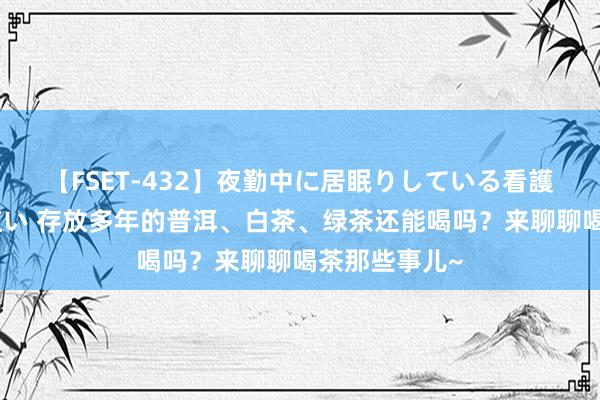 【FSET-432】夜勤中に居眠りしている看護師をレズ夜這い 存放多年的普洱、白茶、绿茶还能喝吗？来聊聊喝茶那些事儿~