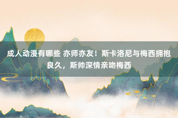 成人动漫有哪些 亦师亦友！斯卡洛尼与梅西拥抱良久，斯帅深情亲吻梅西