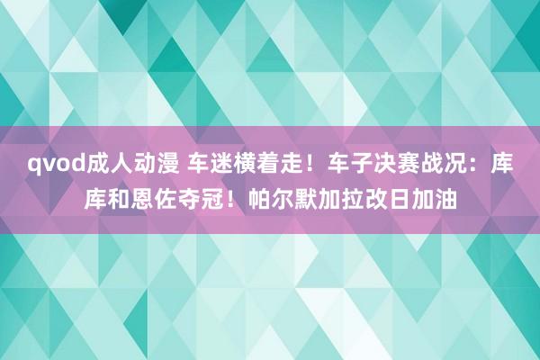 qvod成人动漫 车迷横着走！车子决赛战况：库库和恩佐夺冠！帕尔默加拉改日加油