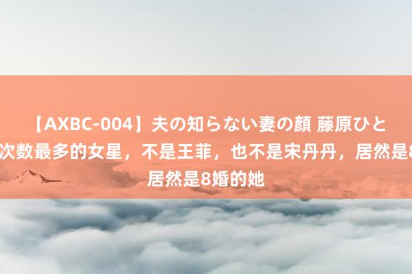 【AXBC-004】夫の知らない妻の顔 藤原ひとみ 成亲次数最多的女星，不是王菲，也不是宋丹丹，居然是8婚的她