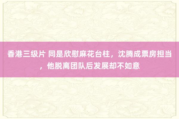 香港三级片 同是欣慰麻花台柱，沈腾成票房担当，他脱离团队后发展却不如意