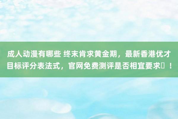 成人动漫有哪些 终末肯求黄金期，最新香港优才目标评分表法式，官网免费测评是否相宜要求​！