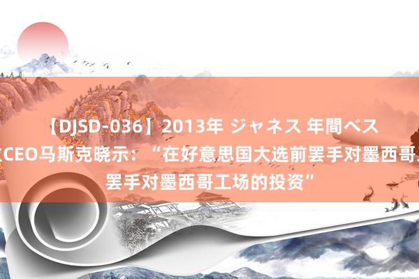 【DJSD-036】2013年 ジャネス 年間ベスト10 特斯拉CEO马斯克晓示：“在好意思国大选前罢手对墨西哥工场的投资”