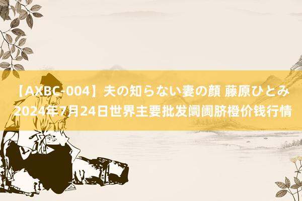 【AXBC-004】夫の知らない妻の顔 藤原ひとみ 2024年7月24日世界主要批发阛阓脐橙价钱行情