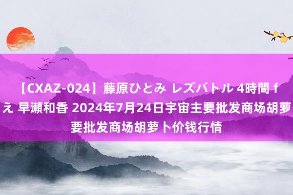 【CXAZ-024】藤原ひとみ レズバトル 4時間 feat.愛原さえ 早瀬和香 2024年7月24日宇宙主要批发商场胡萝卜价钱行情