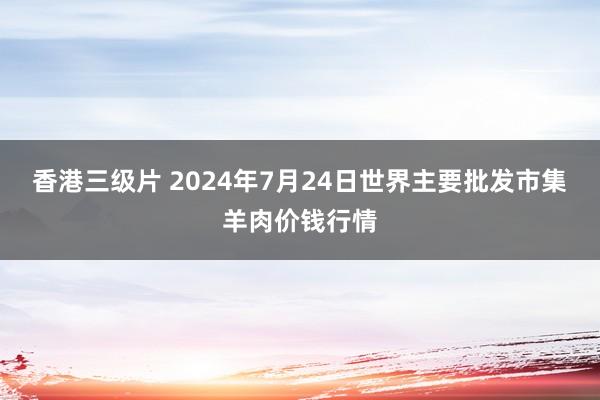 香港三级片 2024年7月24日世界主要批发市集羊肉价钱行情