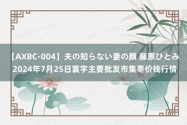 【AXBC-004】夫の知らない妻の顔 藤原ひとみ 2024年7月25日寰宇主要批发市集枣价钱行情