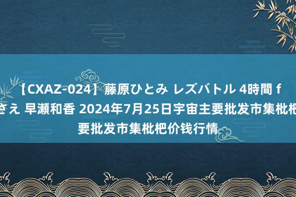 【CXAZ-024】藤原ひとみ レズバトル 4時間 feat.愛原さえ 早瀬和香 2024年7月25日宇宙主要批发市集枇杷价钱行情