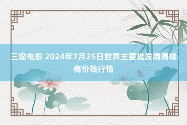 三级电影 2024年7月25日世界主要批发阛阓杨梅价钱行情