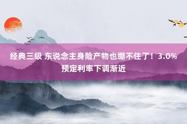 经典三级 东说念主身险产物也绷不住了！3.0%预定利率下调渐近